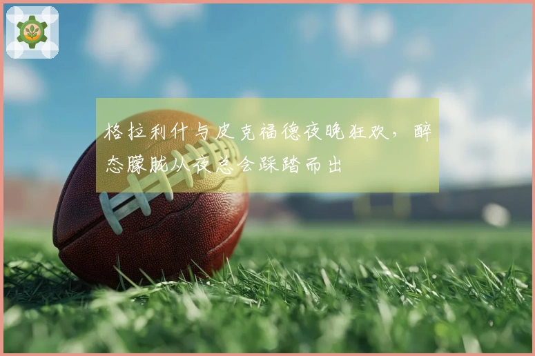 格拉利什与皮克福德夜晚狂欢，醉态朦胧从夜总会踩踏而出