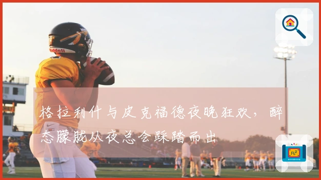 格拉利什与皮克福德夜晚狂欢，醉态朦胧从夜总会踩踏而出